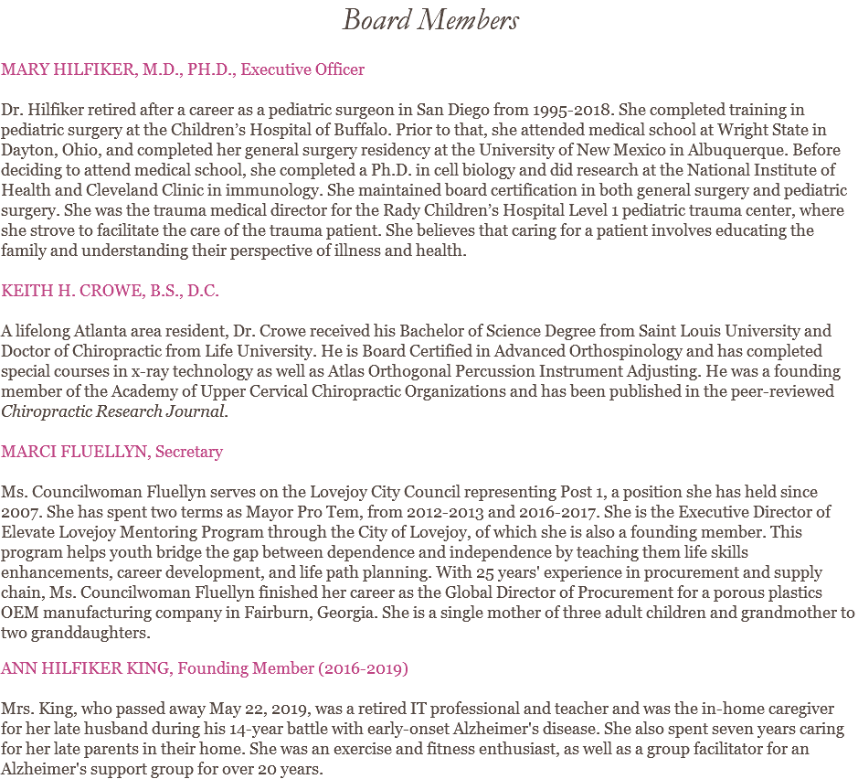 Board Members MARY HILFIKER, M.D., PH.D., Executive Officer Dr. Hilfiker retired after a career as a pediatric surgeon in San Diego from 1995-2018. She completed training in pediatric surgery at the Children’s Hospital of Buffalo. Prior to that, she attended medical school at Wright State in Dayton, Ohio, and completed her general surgery residency at the University of New Mexico in Albuquerque. Before deciding to attend medical school, she completed a Ph.D. in cell biology and did research at the National Institute of Health and Cleveland Clinic in immunology. She maintained board certification in both general surgery and pediatric surgery. She was the trauma medical director for the Rady Children’s Hospital Level 1 pediatric trauma center, where she strove to facilitate the care of the trauma patient. She believes that caring for a patient involves educating the family and understanding their perspective of illness and health. KEITH H. CROWE, B.S., D.C. A lifelong Atlanta area resident, Dr. Crowe received his Bachelor of Science Degree from Saint Louis University and Doctor of Chiropractic from Life University. He is Board Certified in Advanced Orthospinology and has completed special courses in x-ray technology as well as Atlas Orthogonal Percussion Instrument Adjusting. He was a founding member of the Academy of Upper Cervical Chiropractic Organizations and has been published in the peer-reviewed Chiropractic Research Journal. MARCI FLUELLYN, Secretary Ms. Councilwoman Fluellyn serves on the Lovejoy City Council representing Post 1, a position she has held since 2007. She has spent two terms as Mayor Pro Tem, from 2012-2013 and 2016-2017. She is the Executive Director of Elevate Lovejoy Mentoring Program through the City of Lovejoy, of which she is also a founding member. This program helps youth bridge the gap between dependence and independence by teaching them life skills enhancements, career development, and life path planning. With 25 years' experience in procurement and supply chain, Ms. Councilwoman Fluellyn finished her career as the Global Director of Procurement for a porous plastics OEM manufacturing company in Fairburn, Georgia. She is a single mother of three adult children and grandmother to two granddaughters. ANN HILFIKER KING, Founding Member (2016-2019) Mrs. King, who passed away May 22, 2019, was a retired IT professional and teacher and was the in-home caregiver for her late husband during his 14-year battle with early-onset Alzheimer's disease. She also spent seven years caring for her late parents in their home. She was an exercise and fitness enthusiast, as well as a group facilitator for an Alzheimer's support group for over 20 years.
